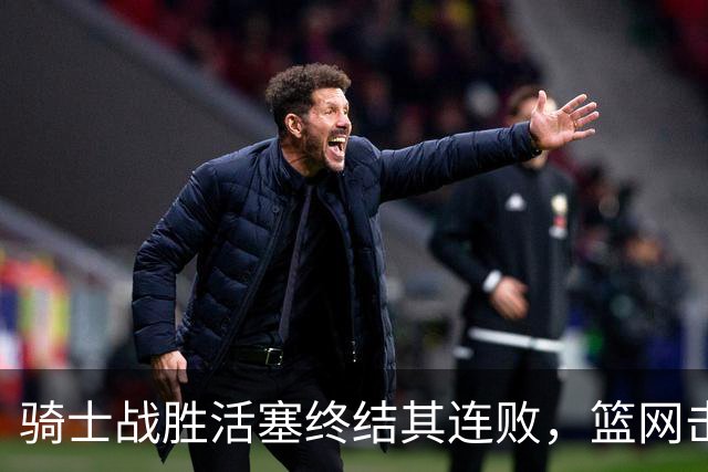 骑士战胜活塞终结其连败，篮网击退魔术中断连胜走势